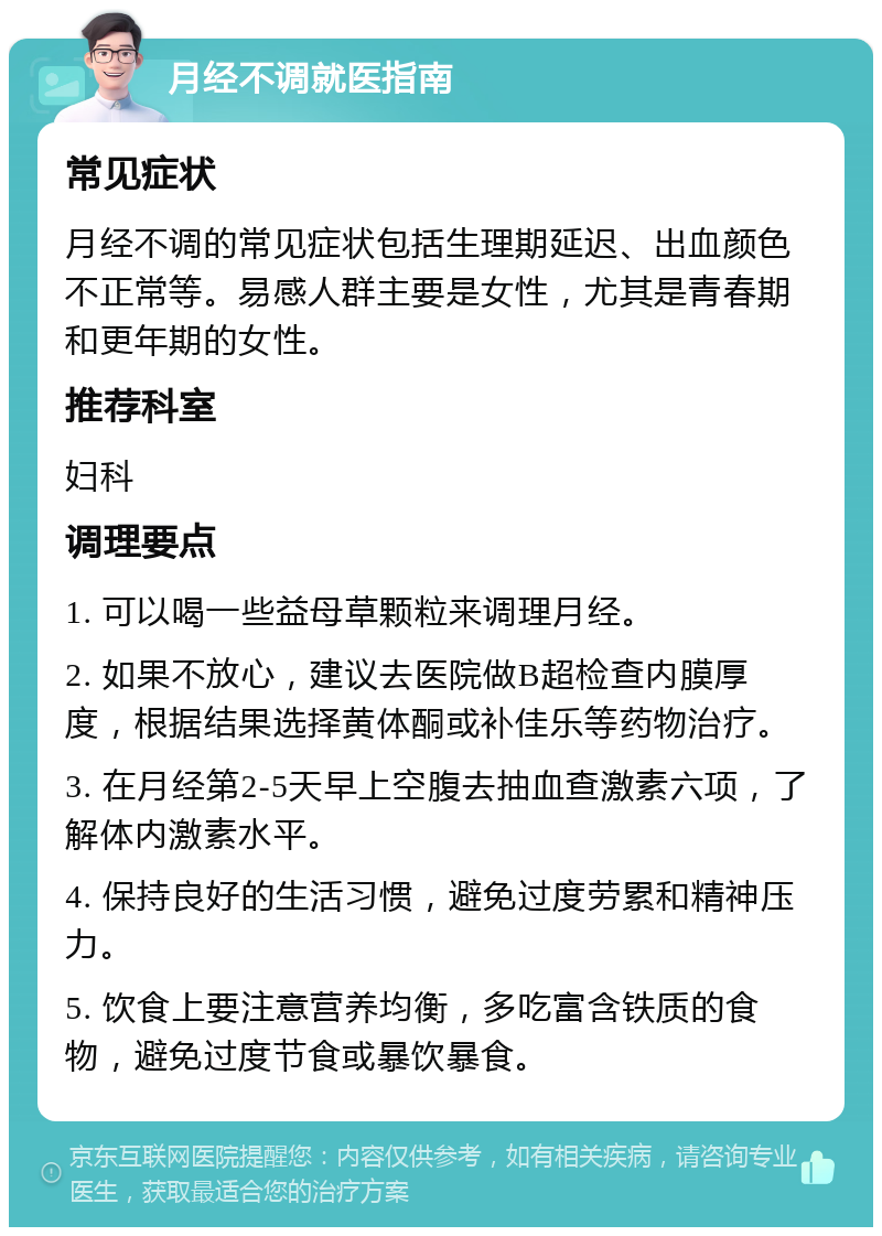 月经不调就医指南 常见症状 月经不调的常见症状包括生理期延迟、出血颜色不正常等。易感人群主要是女性，尤其是青春期和更年期的女性。 推荐科室 妇科 调理要点 1. 可以喝一些益母草颗粒来调理月经。 2. 如果不放心，建议去医院做B超检查内膜厚度，根据结果选择黄体酮或补佳乐等药物治疗。 3. 在月经第2-5天早上空腹去抽血查激素六项，了解体内激素水平。 4. 保持良好的生活习惯，避免过度劳累和精神压力。 5. 饮食上要注意营养均衡，多吃富含铁质的食物，避免过度节食或暴饮暴食。