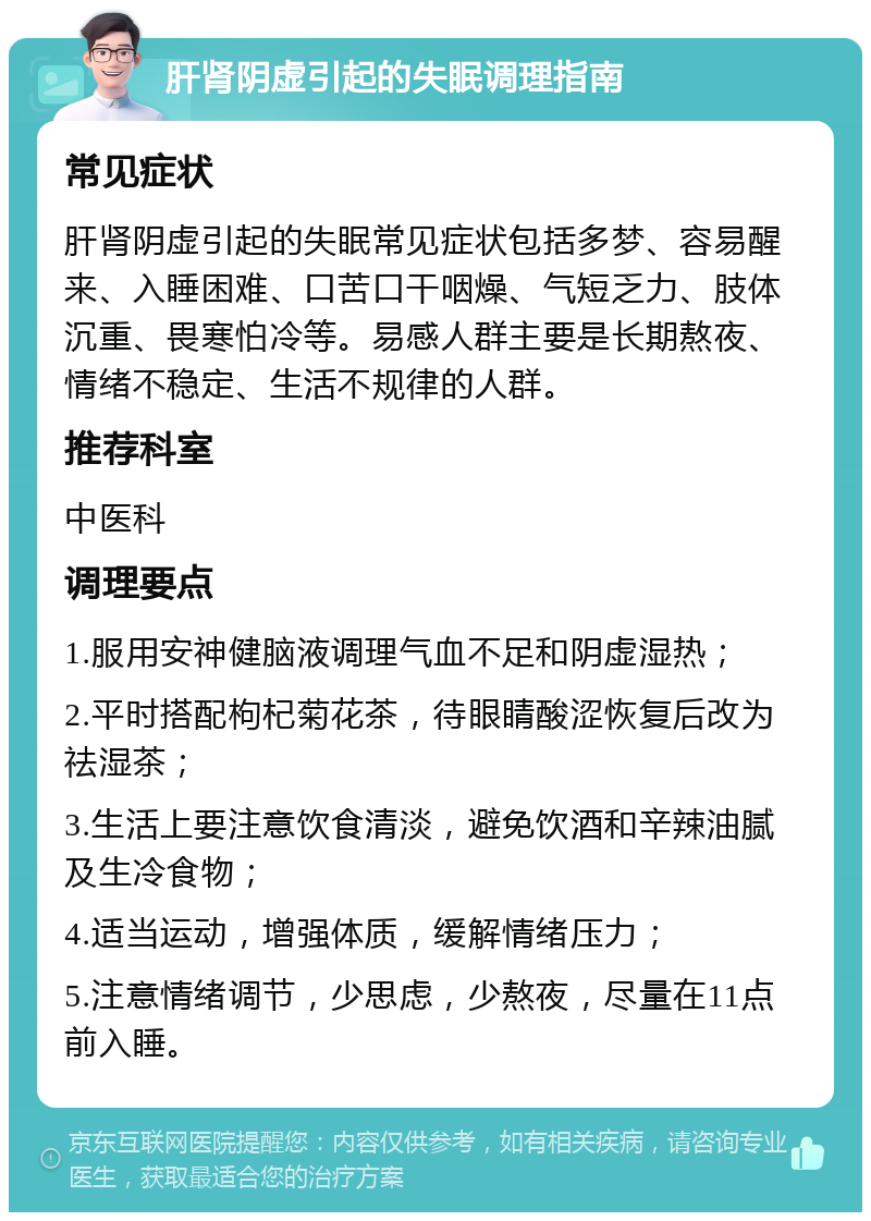 肝肾阴虚引起的失眠调理指南 常见症状 肝肾阴虚引起的失眠常见症状包括多梦、容易醒来、入睡困难、口苦口干咽燥、气短乏力、肢体沉重、畏寒怕冷等。易感人群主要是长期熬夜、情绪不稳定、生活不规律的人群。 推荐科室 中医科 调理要点 1.服用安神健脑液调理气血不足和阴虚湿热； 2.平时搭配枸杞菊花茶，待眼睛酸涩恢复后改为祛湿茶； 3.生活上要注意饮食清淡，避免饮酒和辛辣油腻及生冷食物； 4.适当运动，增强体质，缓解情绪压力； 5.注意情绪调节，少思虑，少熬夜，尽量在11点前入睡。