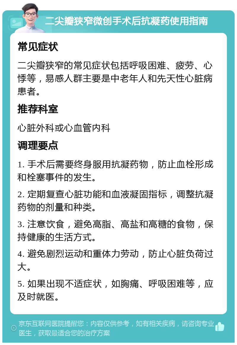 二尖瓣狭窄微创手术后抗凝药使用指南 常见症状 二尖瓣狭窄的常见症状包括呼吸困难、疲劳、心悸等，易感人群主要是中老年人和先天性心脏病患者。 推荐科室 心脏外科或心血管内科 调理要点 1. 手术后需要终身服用抗凝药物，防止血栓形成和栓塞事件的发生。 2. 定期复查心脏功能和血液凝固指标，调整抗凝药物的剂量和种类。 3. 注意饮食，避免高脂、高盐和高糖的食物，保持健康的生活方式。 4. 避免剧烈运动和重体力劳动，防止心脏负荷过大。 5. 如果出现不适症状，如胸痛、呼吸困难等，应及时就医。