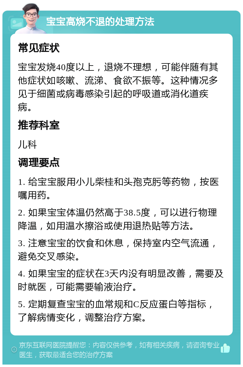 宝宝高烧不退的处理方法 常见症状 宝宝发烧40度以上，退烧不理想，可能伴随有其他症状如咳嗽、流涕、食欲不振等。这种情况多见于细菌或病毒感染引起的呼吸道或消化道疾病。 推荐科室 儿科 调理要点 1. 给宝宝服用小儿柴桂和头孢克肟等药物，按医嘱用药。 2. 如果宝宝体温仍然高于38.5度，可以进行物理降温，如用温水擦浴或使用退热贴等方法。 3. 注意宝宝的饮食和休息，保持室内空气流通，避免交叉感染。 4. 如果宝宝的症状在3天内没有明显改善，需要及时就医，可能需要输液治疗。 5. 定期复查宝宝的血常规和C反应蛋白等指标，了解病情变化，调整治疗方案。