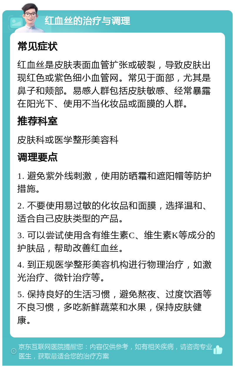 红血丝的治疗与调理 常见症状 红血丝是皮肤表面血管扩张或破裂，导致皮肤出现红色或紫色细小血管网。常见于面部，尤其是鼻子和颊部。易感人群包括皮肤敏感、经常暴露在阳光下、使用不当化妆品或面膜的人群。 推荐科室 皮肤科或医学整形美容科 调理要点 1. 避免紫外线刺激，使用防晒霜和遮阳帽等防护措施。 2. 不要使用易过敏的化妆品和面膜，选择温和、适合自己皮肤类型的产品。 3. 可以尝试使用含有维生素C、维生素K等成分的护肤品，帮助改善红血丝。 4. 到正规医学整形美容机构进行物理治疗，如激光治疗、微针治疗等。 5. 保持良好的生活习惯，避免熬夜、过度饮酒等不良习惯，多吃新鲜蔬菜和水果，保持皮肤健康。