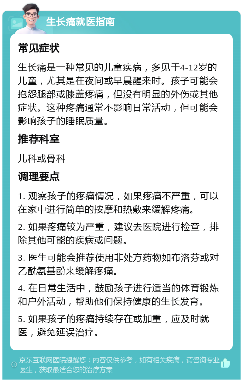 生长痛就医指南 常见症状 生长痛是一种常见的儿童疾病，多见于4-12岁的儿童，尤其是在夜间或早晨醒来时。孩子可能会抱怨腿部或膝盖疼痛，但没有明显的外伤或其他症状。这种疼痛通常不影响日常活动，但可能会影响孩子的睡眠质量。 推荐科室 儿科或骨科 调理要点 1. 观察孩子的疼痛情况，如果疼痛不严重，可以在家中进行简单的按摩和热敷来缓解疼痛。 2. 如果疼痛较为严重，建议去医院进行检查，排除其他可能的疾病或问题。 3. 医生可能会推荐使用非处方药物如布洛芬或对乙酰氨基酚来缓解疼痛。 4. 在日常生活中，鼓励孩子进行适当的体育锻炼和户外活动，帮助他们保持健康的生长发育。 5. 如果孩子的疼痛持续存在或加重，应及时就医，避免延误治疗。