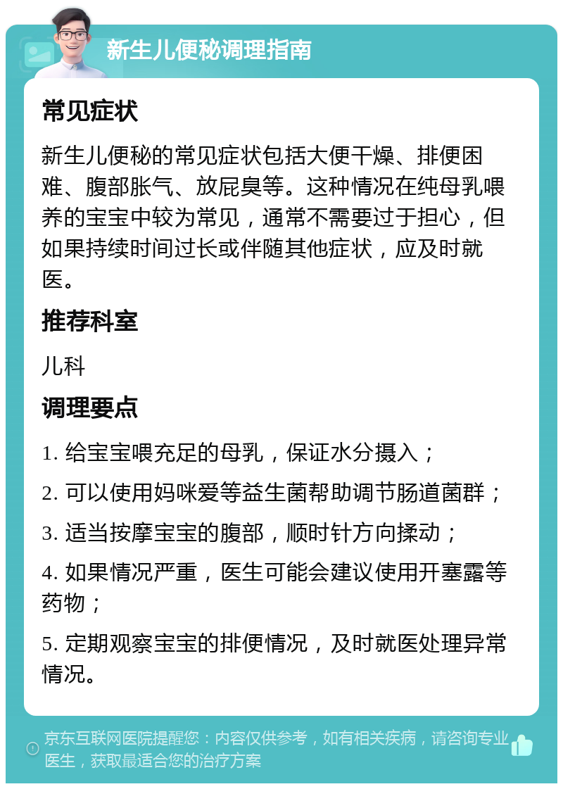 新生儿便秘调理指南 常见症状 新生儿便秘的常见症状包括大便干燥、排便困难、腹部胀气、放屁臭等。这种情况在纯母乳喂养的宝宝中较为常见，通常不需要过于担心，但如果持续时间过长或伴随其他症状，应及时就医。 推荐科室 儿科 调理要点 1. 给宝宝喂充足的母乳，保证水分摄入； 2. 可以使用妈咪爱等益生菌帮助调节肠道菌群； 3. 适当按摩宝宝的腹部，顺时针方向揉动； 4. 如果情况严重，医生可能会建议使用开塞露等药物； 5. 定期观察宝宝的排便情况，及时就医处理异常情况。