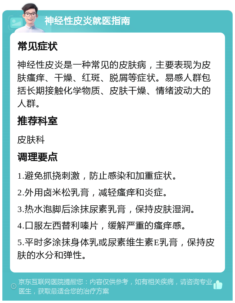 神经性皮炎就医指南 常见症状 神经性皮炎是一种常见的皮肤病，主要表现为皮肤瘙痒、干燥、红斑、脱屑等症状。易感人群包括长期接触化学物质、皮肤干燥、情绪波动大的人群。 推荐科室 皮肤科 调理要点 1.避免抓挠刺激，防止感染和加重症状。 2.外用卤米松乳膏，减轻瘙痒和炎症。 3.热水泡脚后涂抹尿素乳膏，保持皮肤湿润。 4.口服左西替利嗪片，缓解严重的瘙痒感。 5.平时多涂抹身体乳或尿素维生素E乳膏，保持皮肤的水分和弹性。