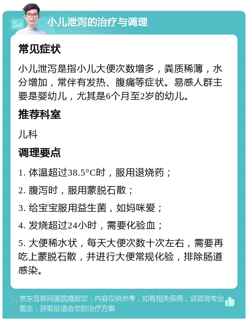 小儿泄泻的治疗与调理 常见症状 小儿泄泻是指小儿大便次数增多，粪质稀薄，水分增加，常伴有发热、腹痛等症状。易感人群主要是婴幼儿，尤其是6个月至2岁的幼儿。 推荐科室 儿科 调理要点 1. 体温超过38.5°C时，服用退烧药； 2. 腹泻时，服用蒙脱石散； 3. 给宝宝服用益生菌，如妈咪爱； 4. 发烧超过24小时，需要化验血； 5. 大便稀水状，每天大便次数十次左右，需要再吃上蒙脱石散，并进行大便常规化验，排除肠道感染。