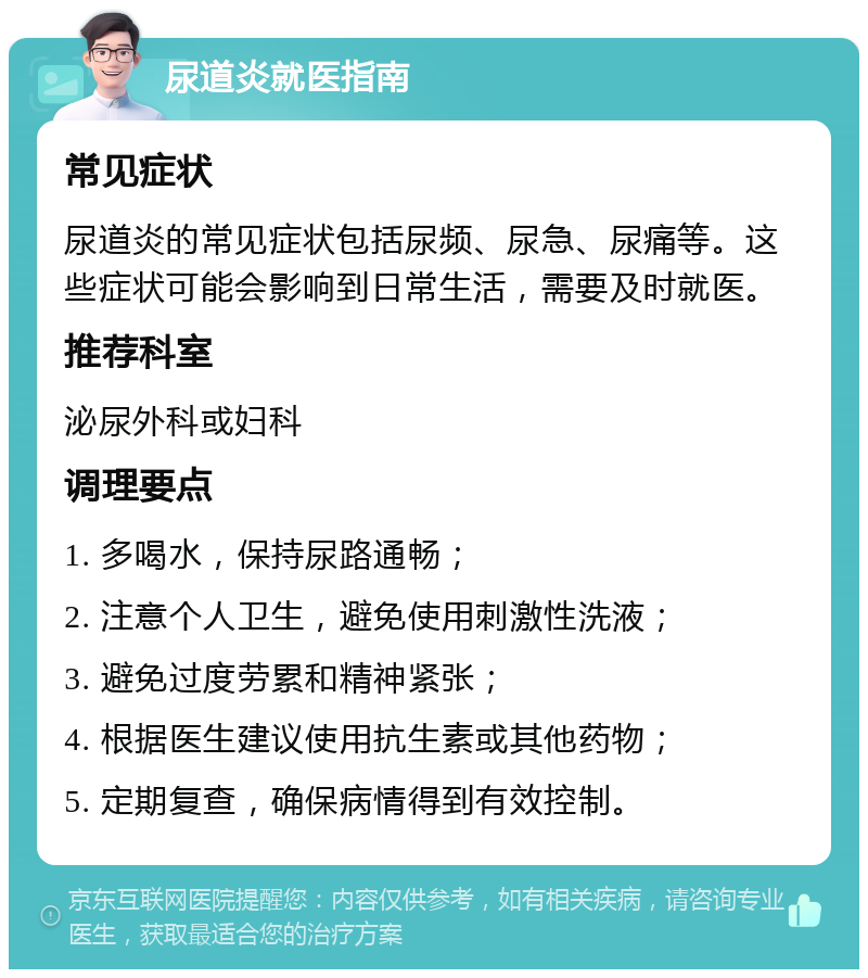 尿道炎就医指南 常见症状 尿道炎的常见症状包括尿频、尿急、尿痛等。这些症状可能会影响到日常生活，需要及时就医。 推荐科室 泌尿外科或妇科 调理要点 1. 多喝水，保持尿路通畅； 2. 注意个人卫生，避免使用刺激性洗液； 3. 避免过度劳累和精神紧张； 4. 根据医生建议使用抗生素或其他药物； 5. 定期复查，确保病情得到有效控制。