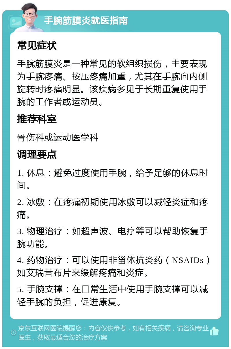 手腕筋膜炎就医指南 常见症状 手腕筋膜炎是一种常见的软组织损伤，主要表现为手腕疼痛、按压疼痛加重，尤其在手腕向内侧旋转时疼痛明显。该疾病多见于长期重复使用手腕的工作者或运动员。 推荐科室 骨伤科或运动医学科 调理要点 1. 休息：避免过度使用手腕，给予足够的休息时间。 2. 冰敷：在疼痛初期使用冰敷可以减轻炎症和疼痛。 3. 物理治疗：如超声波、电疗等可以帮助恢复手腕功能。 4. 药物治疗：可以使用非甾体抗炎药（NSAIDs）如艾瑞昔布片来缓解疼痛和炎症。 5. 手腕支撑：在日常生活中使用手腕支撑可以减轻手腕的负担，促进康复。