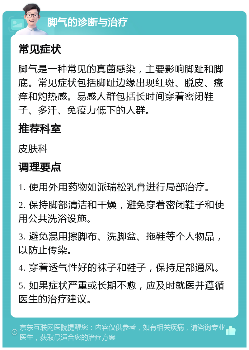 脚气的诊断与治疗 常见症状 脚气是一种常见的真菌感染，主要影响脚趾和脚底。常见症状包括脚趾边缘出现红斑、脱皮、瘙痒和灼热感。易感人群包括长时间穿着密闭鞋子、多汗、免疫力低下的人群。 推荐科室 皮肤科 调理要点 1. 使用外用药物如派瑞松乳膏进行局部治疗。 2. 保持脚部清洁和干燥，避免穿着密闭鞋子和使用公共洗浴设施。 3. 避免混用擦脚布、洗脚盆、拖鞋等个人物品，以防止传染。 4. 穿着透气性好的袜子和鞋子，保持足部通风。 5. 如果症状严重或长期不愈，应及时就医并遵循医生的治疗建议。