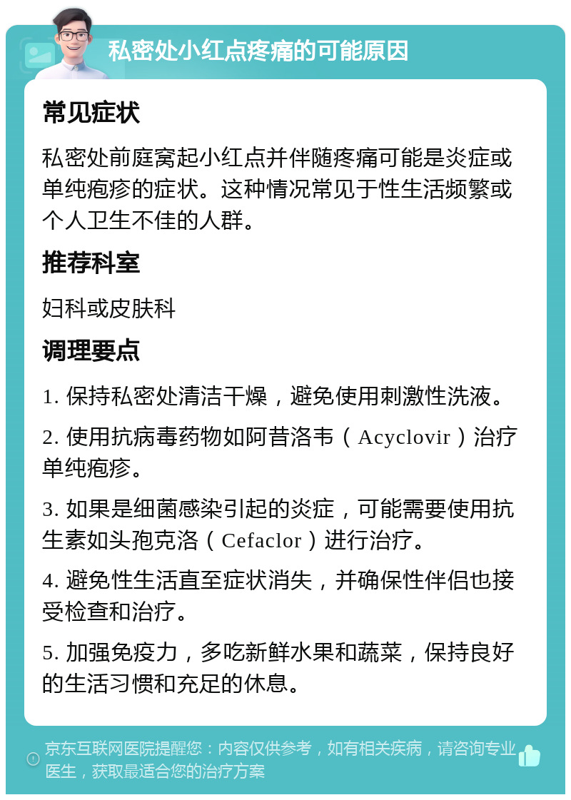 私密处小红点疼痛的可能原因 常见症状 私密处前庭窝起小红点并伴随疼痛可能是炎症或单纯疱疹的症状。这种情况常见于性生活频繁或个人卫生不佳的人群。 推荐科室 妇科或皮肤科 调理要点 1. 保持私密处清洁干燥，避免使用刺激性洗液。 2. 使用抗病毒药物如阿昔洛韦（Acyclovir）治疗单纯疱疹。 3. 如果是细菌感染引起的炎症，可能需要使用抗生素如头孢克洛（Cefaclor）进行治疗。 4. 避免性生活直至症状消失，并确保性伴侣也接受检查和治疗。 5. 加强免疫力，多吃新鲜水果和蔬菜，保持良好的生活习惯和充足的休息。