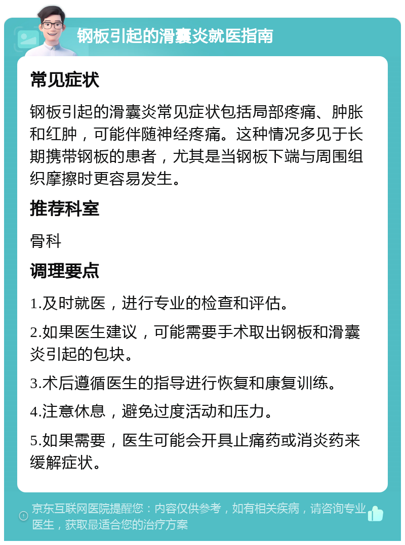 钢板引起的滑囊炎就医指南 常见症状 钢板引起的滑囊炎常见症状包括局部疼痛、肿胀和红肿，可能伴随神经疼痛。这种情况多见于长期携带钢板的患者，尤其是当钢板下端与周围组织摩擦时更容易发生。 推荐科室 骨科 调理要点 1.及时就医，进行专业的检查和评估。 2.如果医生建议，可能需要手术取出钢板和滑囊炎引起的包块。 3.术后遵循医生的指导进行恢复和康复训练。 4.注意休息，避免过度活动和压力。 5.如果需要，医生可能会开具止痛药或消炎药来缓解症状。