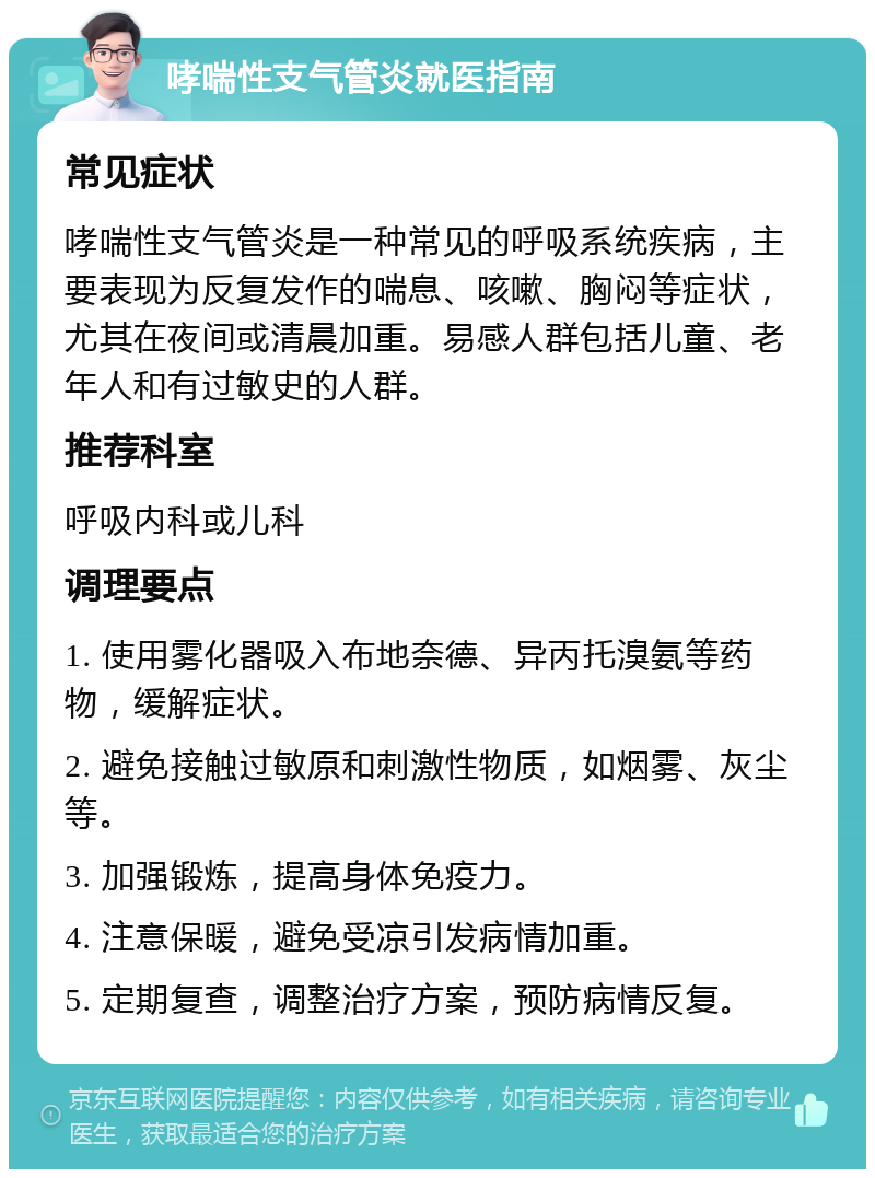 哮喘性支气管炎就医指南 常见症状 哮喘性支气管炎是一种常见的呼吸系统疾病，主要表现为反复发作的喘息、咳嗽、胸闷等症状，尤其在夜间或清晨加重。易感人群包括儿童、老年人和有过敏史的人群。 推荐科室 呼吸内科或儿科 调理要点 1. 使用雾化器吸入布地奈德、异丙托溴氨等药物，缓解症状。 2. 避免接触过敏原和刺激性物质，如烟雾、灰尘等。 3. 加强锻炼，提高身体免疫力。 4. 注意保暖，避免受凉引发病情加重。 5. 定期复查，调整治疗方案，预防病情反复。