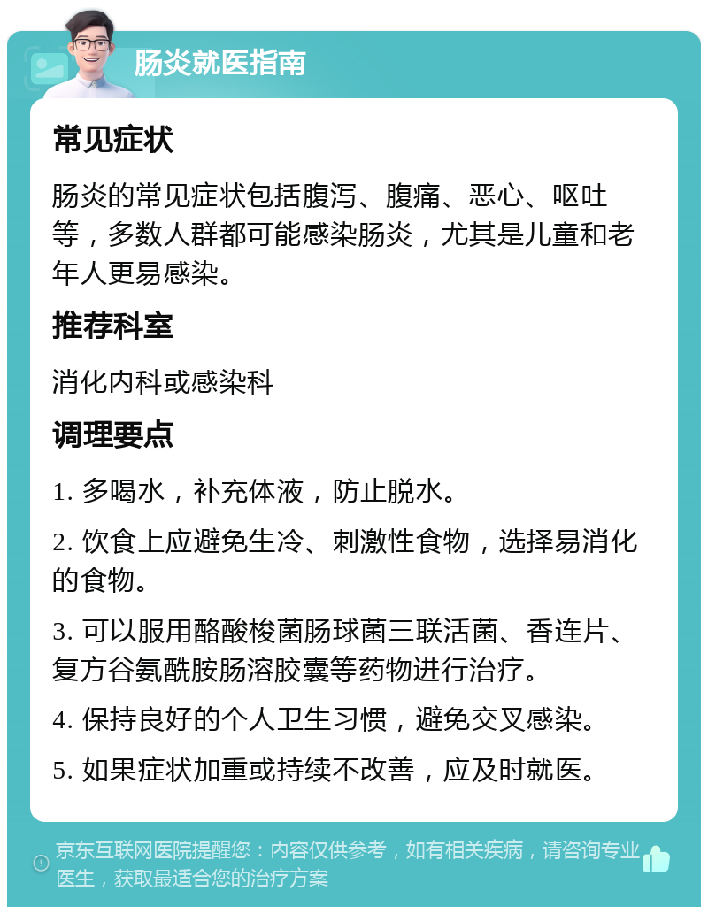 肠炎就医指南 常见症状 肠炎的常见症状包括腹泻、腹痛、恶心、呕吐等，多数人群都可能感染肠炎，尤其是儿童和老年人更易感染。 推荐科室 消化内科或感染科 调理要点 1. 多喝水，补充体液，防止脱水。 2. 饮食上应避免生冷、刺激性食物，选择易消化的食物。 3. 可以服用酪酸梭菌肠球菌三联活菌、香连片、复方谷氨酰胺肠溶胶囊等药物进行治疗。 4. 保持良好的个人卫生习惯，避免交叉感染。 5. 如果症状加重或持续不改善，应及时就医。