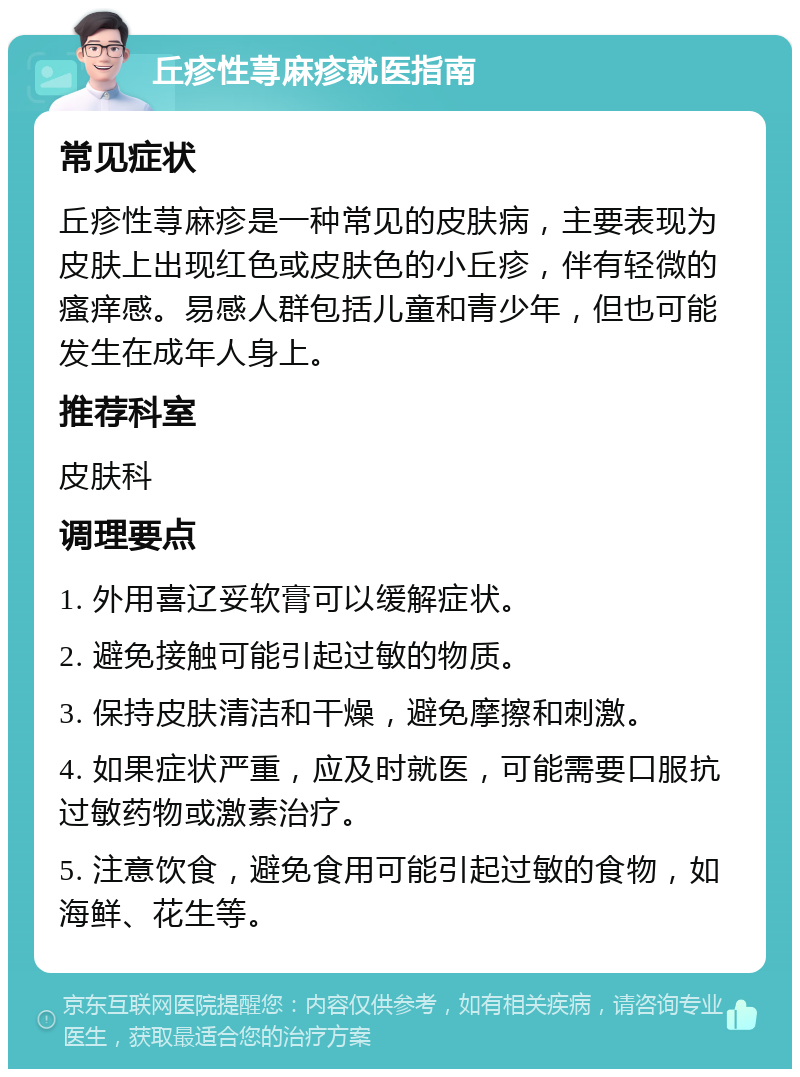 丘疹性荨麻疹就医指南 常见症状 丘疹性荨麻疹是一种常见的皮肤病，主要表现为皮肤上出现红色或皮肤色的小丘疹，伴有轻微的瘙痒感。易感人群包括儿童和青少年，但也可能发生在成年人身上。 推荐科室 皮肤科 调理要点 1. 外用喜辽妥软膏可以缓解症状。 2. 避免接触可能引起过敏的物质。 3. 保持皮肤清洁和干燥，避免摩擦和刺激。 4. 如果症状严重，应及时就医，可能需要口服抗过敏药物或激素治疗。 5. 注意饮食，避免食用可能引起过敏的食物，如海鲜、花生等。