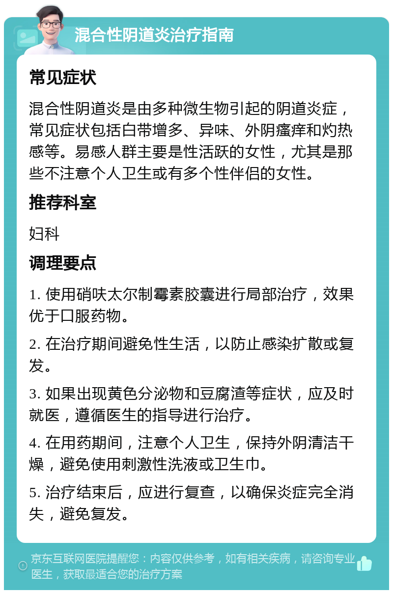 混合性阴道炎治疗指南 常见症状 混合性阴道炎是由多种微生物引起的阴道炎症，常见症状包括白带增多、异味、外阴瘙痒和灼热感等。易感人群主要是性活跃的女性，尤其是那些不注意个人卫生或有多个性伴侣的女性。 推荐科室 妇科 调理要点 1. 使用硝呋太尔制霉素胶囊进行局部治疗，效果优于口服药物。 2. 在治疗期间避免性生活，以防止感染扩散或复发。 3. 如果出现黄色分泌物和豆腐渣等症状，应及时就医，遵循医生的指导进行治疗。 4. 在用药期间，注意个人卫生，保持外阴清洁干燥，避免使用刺激性洗液或卫生巾。 5. 治疗结束后，应进行复查，以确保炎症完全消失，避免复发。