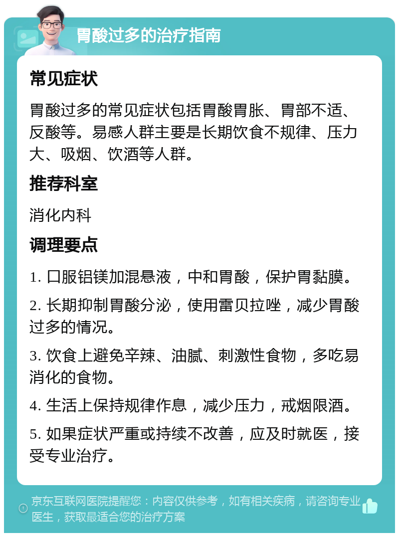 胃酸过多的治疗指南 常见症状 胃酸过多的常见症状包括胃酸胃胀、胃部不适、反酸等。易感人群主要是长期饮食不规律、压力大、吸烟、饮酒等人群。 推荐科室 消化内科 调理要点 1. 口服铝镁加混悬液，中和胃酸，保护胃黏膜。 2. 长期抑制胃酸分泌，使用雷贝拉唑，减少胃酸过多的情况。 3. 饮食上避免辛辣、油腻、刺激性食物，多吃易消化的食物。 4. 生活上保持规律作息，减少压力，戒烟限酒。 5. 如果症状严重或持续不改善，应及时就医，接受专业治疗。