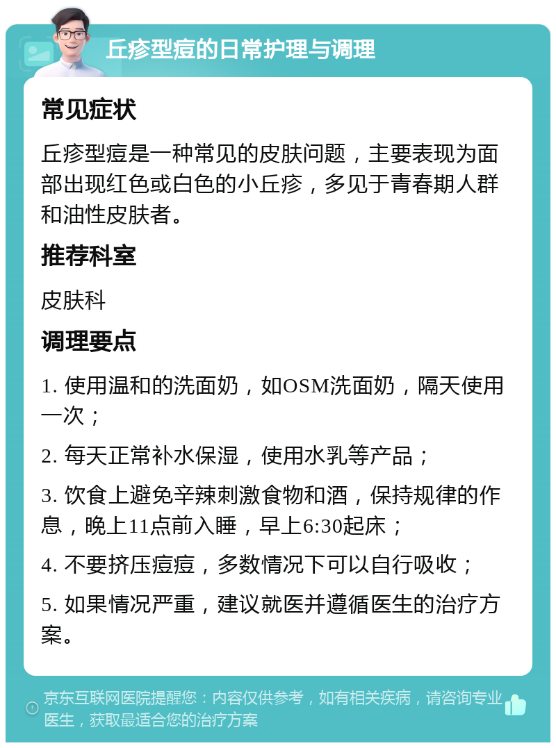 丘疹型痘的日常护理与调理 常见症状 丘疹型痘是一种常见的皮肤问题，主要表现为面部出现红色或白色的小丘疹，多见于青春期人群和油性皮肤者。 推荐科室 皮肤科 调理要点 1. 使用温和的洗面奶，如OSM洗面奶，隔天使用一次； 2. 每天正常补水保湿，使用水乳等产品； 3. 饮食上避免辛辣刺激食物和酒，保持规律的作息，晚上11点前入睡，早上6:30起床； 4. 不要挤压痘痘，多数情况下可以自行吸收； 5. 如果情况严重，建议就医并遵循医生的治疗方案。