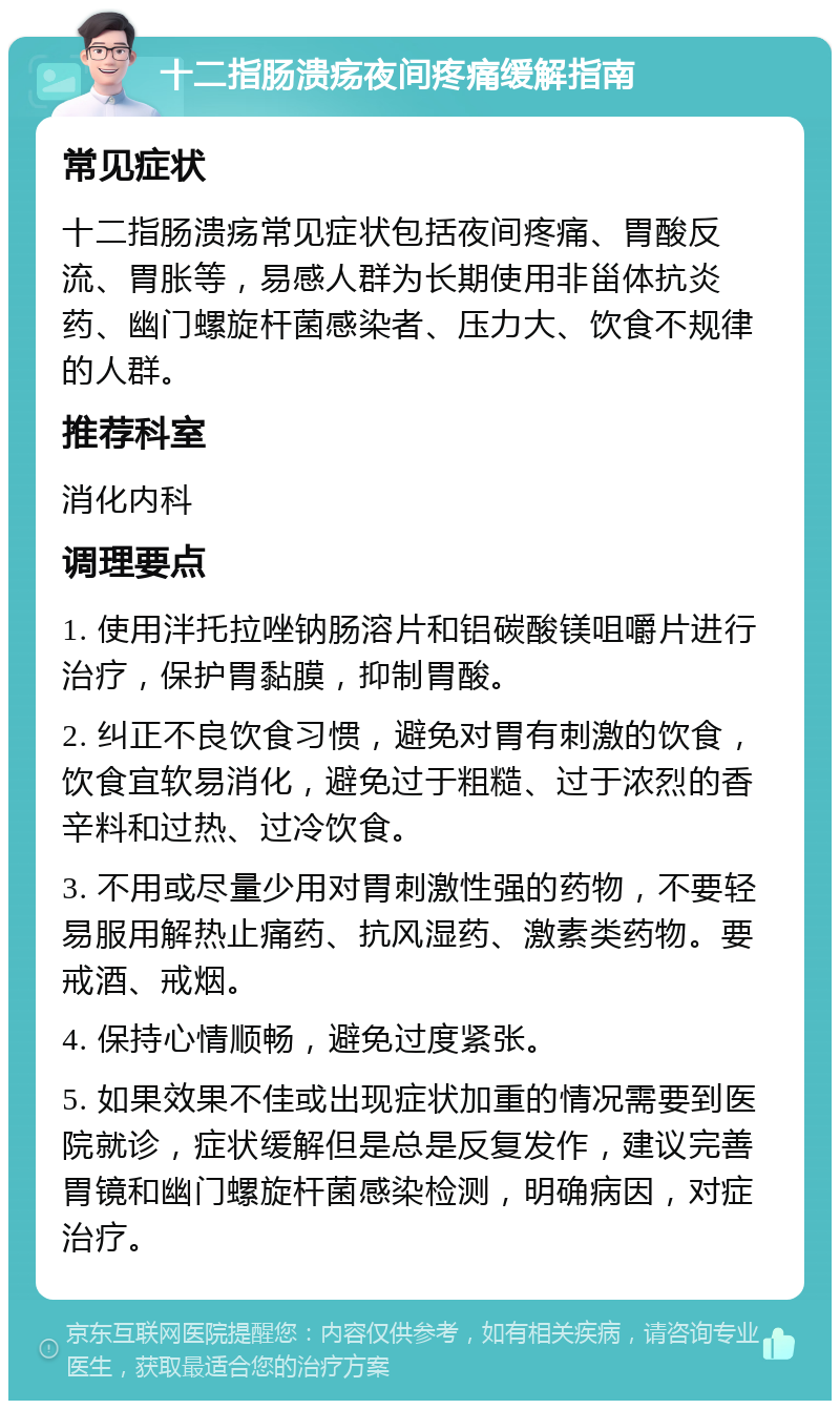 十二指肠溃疡夜间疼痛缓解指南 常见症状 十二指肠溃疡常见症状包括夜间疼痛、胃酸反流、胃胀等，易感人群为长期使用非甾体抗炎药、幽门螺旋杆菌感染者、压力大、饮食不规律的人群。 推荐科室 消化内科 调理要点 1. 使用泮托拉唑钠肠溶片和铝碳酸镁咀嚼片进行治疗，保护胃黏膜，抑制胃酸。 2. 纠正不良饮食习惯，避免对胃有刺激的饮食，饮食宜软易消化，避免过于粗糙、过于浓烈的香辛料和过热、过冷饮食。 3. 不用或尽量少用对胃刺激性强的药物，不要轻易服用解热止痛药、抗风湿药、激素类药物。要戒酒、戒烟。 4. 保持心情顺畅，避免过度紧张。 5. 如果效果不佳或出现症状加重的情况需要到医院就诊，症状缓解但是总是反复发作，建议完善胃镜和幽门螺旋杆菌感染检测，明确病因，对症治疗。