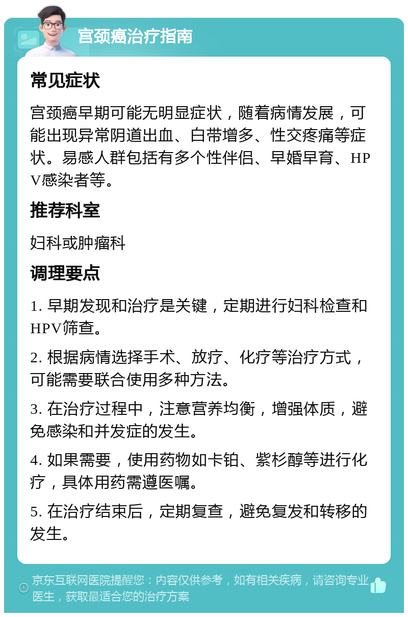 宫颈癌治疗指南 常见症状 宫颈癌早期可能无明显症状，随着病情发展，可能出现异常阴道出血、白带增多、性交疼痛等症状。易感人群包括有多个性伴侣、早婚早育、HPV感染者等。 推荐科室 妇科或肿瘤科 调理要点 1. 早期发现和治疗是关键，定期进行妇科检查和HPV筛查。 2. 根据病情选择手术、放疗、化疗等治疗方式，可能需要联合使用多种方法。 3. 在治疗过程中，注意营养均衡，增强体质，避免感染和并发症的发生。 4. 如果需要，使用药物如卡铂、紫杉醇等进行化疗，具体用药需遵医嘱。 5. 在治疗结束后，定期复查，避免复发和转移的发生。