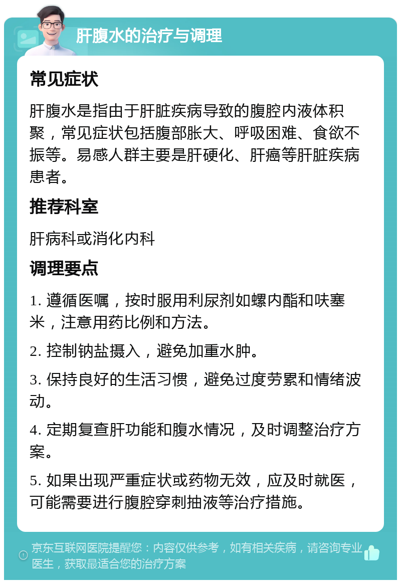 肝腹水的治疗与调理 常见症状 肝腹水是指由于肝脏疾病导致的腹腔内液体积聚，常见症状包括腹部胀大、呼吸困难、食欲不振等。易感人群主要是肝硬化、肝癌等肝脏疾病患者。 推荐科室 肝病科或消化内科 调理要点 1. 遵循医嘱，按时服用利尿剂如螺内酯和呋塞米，注意用药比例和方法。 2. 控制钠盐摄入，避免加重水肿。 3. 保持良好的生活习惯，避免过度劳累和情绪波动。 4. 定期复查肝功能和腹水情况，及时调整治疗方案。 5. 如果出现严重症状或药物无效，应及时就医，可能需要进行腹腔穿刺抽液等治疗措施。