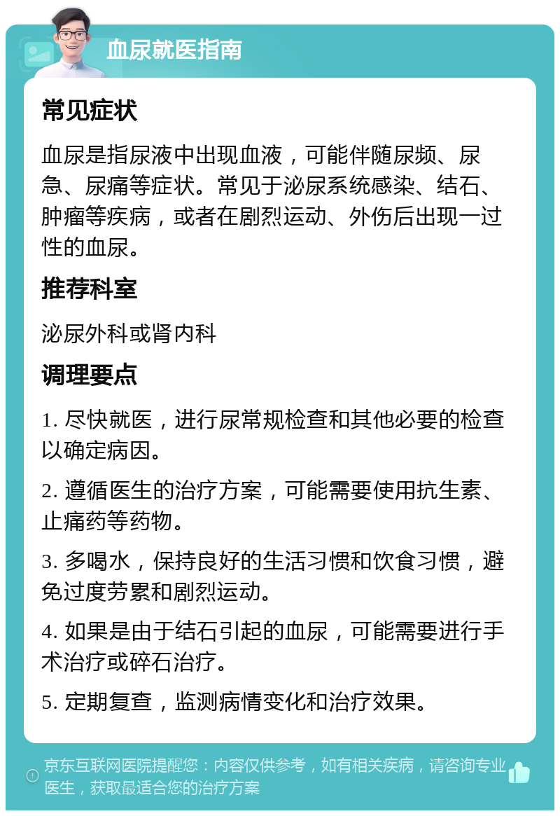 血尿就医指南 常见症状 血尿是指尿液中出现血液，可能伴随尿频、尿急、尿痛等症状。常见于泌尿系统感染、结石、肿瘤等疾病，或者在剧烈运动、外伤后出现一过性的血尿。 推荐科室 泌尿外科或肾内科 调理要点 1. 尽快就医，进行尿常规检查和其他必要的检查以确定病因。 2. 遵循医生的治疗方案，可能需要使用抗生素、止痛药等药物。 3. 多喝水，保持良好的生活习惯和饮食习惯，避免过度劳累和剧烈运动。 4. 如果是由于结石引起的血尿，可能需要进行手术治疗或碎石治疗。 5. 定期复查，监测病情变化和治疗效果。