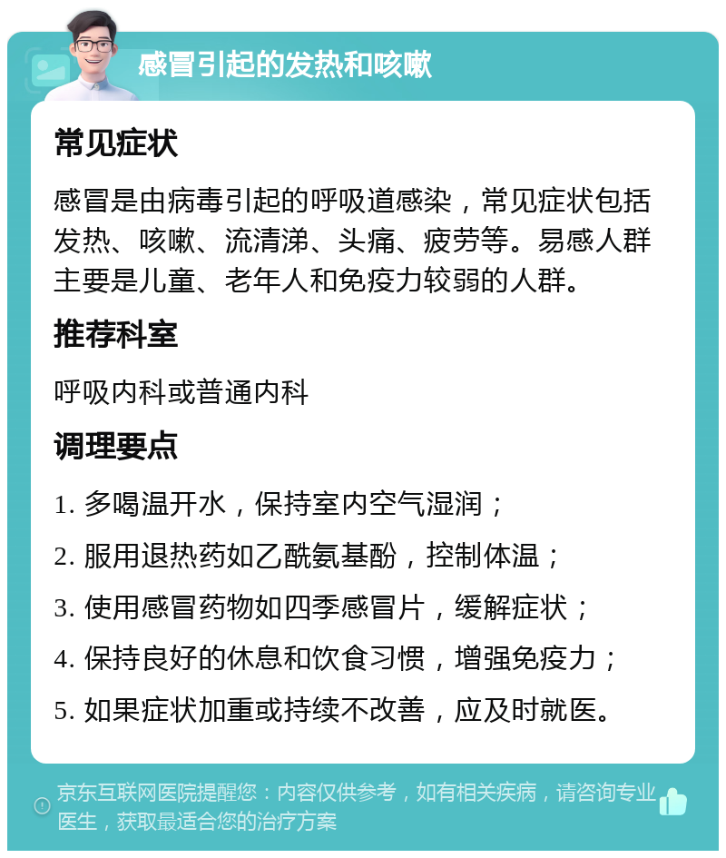 感冒引起的发热和咳嗽 常见症状 感冒是由病毒引起的呼吸道感染，常见症状包括发热、咳嗽、流清涕、头痛、疲劳等。易感人群主要是儿童、老年人和免疫力较弱的人群。 推荐科室 呼吸内科或普通内科 调理要点 1. 多喝温开水，保持室内空气湿润； 2. 服用退热药如乙酰氨基酚，控制体温； 3. 使用感冒药物如四季感冒片，缓解症状； 4. 保持良好的休息和饮食习惯，增强免疫力； 5. 如果症状加重或持续不改善，应及时就医。