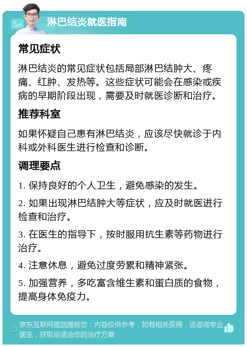 淋巴结炎就医指南 常见症状 淋巴结炎的常见症状包括局部淋巴结肿大、疼痛、红肿、发热等。这些症状可能会在感染或疾病的早期阶段出现，需要及时就医诊断和治疗。 推荐科室 如果怀疑自己患有淋巴结炎，应该尽快就诊于内科或外科医生进行检查和诊断。 调理要点 1. 保持良好的个人卫生，避免感染的发生。 2. 如果出现淋巴结肿大等症状，应及时就医进行检查和治疗。 3. 在医生的指导下，按时服用抗生素等药物进行治疗。 4. 注意休息，避免过度劳累和精神紧张。 5. 加强营养，多吃富含维生素和蛋白质的食物，提高身体免疫力。