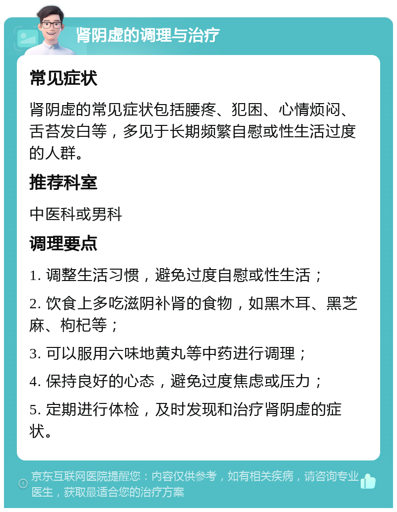 肾阴虚的调理与治疗 常见症状 肾阴虚的常见症状包括腰疼、犯困、心情烦闷、舌苔发白等，多见于长期频繁自慰或性生活过度的人群。 推荐科室 中医科或男科 调理要点 1. 调整生活习惯，避免过度自慰或性生活； 2. 饮食上多吃滋阴补肾的食物，如黑木耳、黑芝麻、枸杞等； 3. 可以服用六味地黄丸等中药进行调理； 4. 保持良好的心态，避免过度焦虑或压力； 5. 定期进行体检，及时发现和治疗肾阴虚的症状。