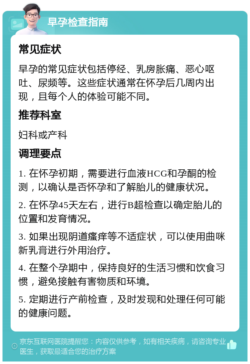 早孕检查指南 常见症状 早孕的常见症状包括停经、乳房胀痛、恶心呕吐、尿频等。这些症状通常在怀孕后几周内出现，且每个人的体验可能不同。 推荐科室 妇科或产科 调理要点 1. 在怀孕初期，需要进行血液HCG和孕酮的检测，以确认是否怀孕和了解胎儿的健康状况。 2. 在怀孕45天左右，进行B超检查以确定胎儿的位置和发育情况。 3. 如果出现阴道瘙痒等不适症状，可以使用曲咪新乳膏进行外用治疗。 4. 在整个孕期中，保持良好的生活习惯和饮食习惯，避免接触有害物质和环境。 5. 定期进行产前检查，及时发现和处理任何可能的健康问题。