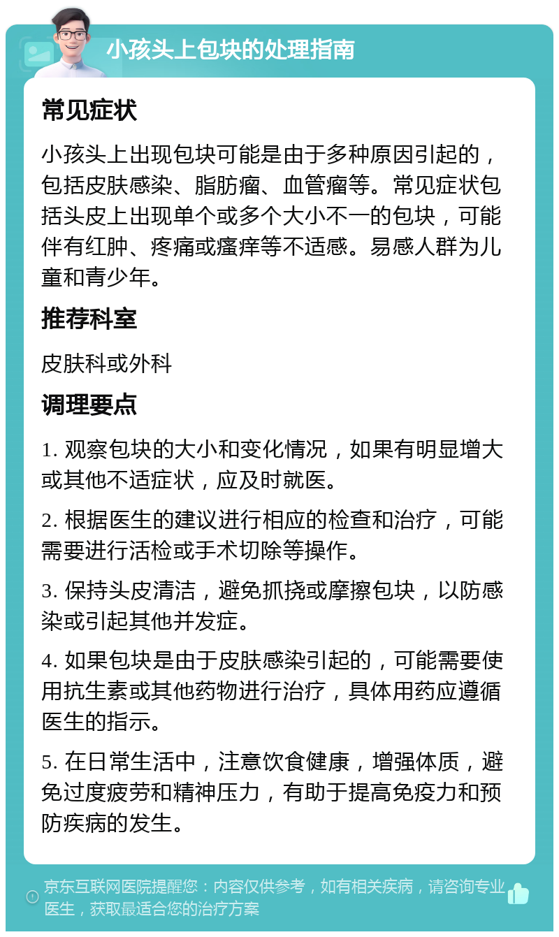 小孩头上包块的处理指南 常见症状 小孩头上出现包块可能是由于多种原因引起的，包括皮肤感染、脂肪瘤、血管瘤等。常见症状包括头皮上出现单个或多个大小不一的包块，可能伴有红肿、疼痛或瘙痒等不适感。易感人群为儿童和青少年。 推荐科室 皮肤科或外科 调理要点 1. 观察包块的大小和变化情况，如果有明显增大或其他不适症状，应及时就医。 2. 根据医生的建议进行相应的检查和治疗，可能需要进行活检或手术切除等操作。 3. 保持头皮清洁，避免抓挠或摩擦包块，以防感染或引起其他并发症。 4. 如果包块是由于皮肤感染引起的，可能需要使用抗生素或其他药物进行治疗，具体用药应遵循医生的指示。 5. 在日常生活中，注意饮食健康，增强体质，避免过度疲劳和精神压力，有助于提高免疫力和预防疾病的发生。