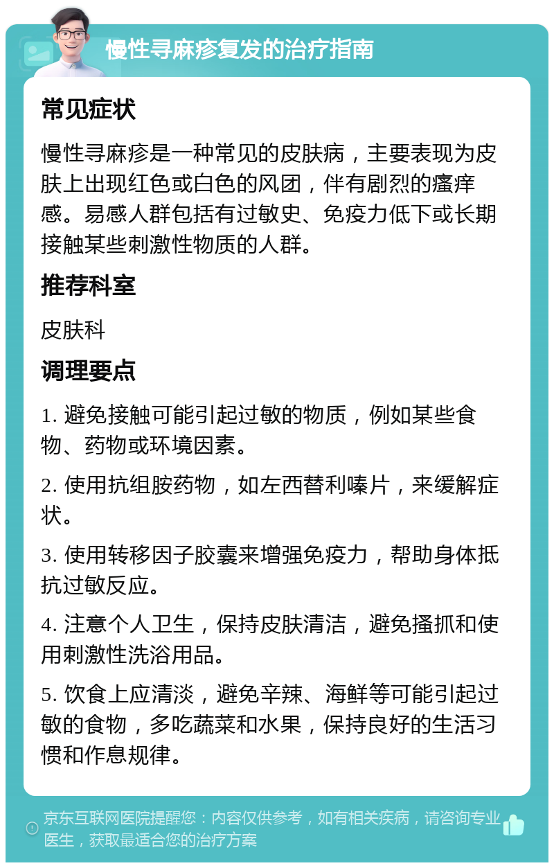 慢性寻麻疹复发的治疗指南 常见症状 慢性寻麻疹是一种常见的皮肤病，主要表现为皮肤上出现红色或白色的风团，伴有剧烈的瘙痒感。易感人群包括有过敏史、免疫力低下或长期接触某些刺激性物质的人群。 推荐科室 皮肤科 调理要点 1. 避免接触可能引起过敏的物质，例如某些食物、药物或环境因素。 2. 使用抗组胺药物，如左西替利嗪片，来缓解症状。 3. 使用转移因子胶囊来增强免疫力，帮助身体抵抗过敏反应。 4. 注意个人卫生，保持皮肤清洁，避免搔抓和使用刺激性洗浴用品。 5. 饮食上应清淡，避免辛辣、海鲜等可能引起过敏的食物，多吃蔬菜和水果，保持良好的生活习惯和作息规律。