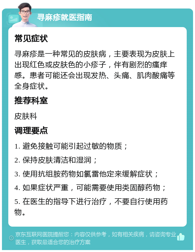 寻麻疹就医指南 常见症状 寻麻疹是一种常见的皮肤病，主要表现为皮肤上出现红色或皮肤色的小疹子，伴有剧烈的瘙痒感。患者可能还会出现发热、头痛、肌肉酸痛等全身症状。 推荐科室 皮肤科 调理要点 1. 避免接触可能引起过敏的物质； 2. 保持皮肤清洁和湿润； 3. 使用抗组胺药物如氯雷他定来缓解症状； 4. 如果症状严重，可能需要使用类固醇药物； 5. 在医生的指导下进行治疗，不要自行使用药物。