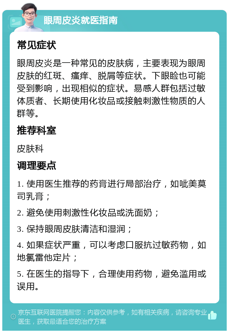 眼周皮炎就医指南 常见症状 眼周皮炎是一种常见的皮肤病，主要表现为眼周皮肤的红斑、瘙痒、脱屑等症状。下眼睑也可能受到影响，出现相似的症状。易感人群包括过敏体质者、长期使用化妆品或接触刺激性物质的人群等。 推荐科室 皮肤科 调理要点 1. 使用医生推荐的药膏进行局部治疗，如呲美莫司乳膏； 2. 避免使用刺激性化妆品或洗面奶； 3. 保持眼周皮肤清洁和湿润； 4. 如果症状严重，可以考虑口服抗过敏药物，如地氯雷他定片； 5. 在医生的指导下，合理使用药物，避免滥用或误用。