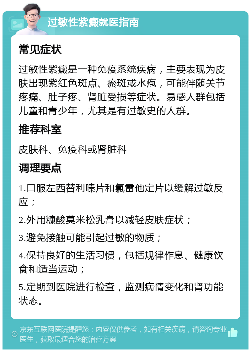 过敏性紫癜就医指南 常见症状 过敏性紫癜是一种免疫系统疾病，主要表现为皮肤出现紫红色斑点、瘀斑或水疱，可能伴随关节疼痛、肚子疼、肾脏受损等症状。易感人群包括儿童和青少年，尤其是有过敏史的人群。 推荐科室 皮肤科、免疫科或肾脏科 调理要点 1.口服左西替利嗪片和氯雷他定片以缓解过敏反应； 2.外用糠酸莫米松乳膏以减轻皮肤症状； 3.避免接触可能引起过敏的物质； 4.保持良好的生活习惯，包括规律作息、健康饮食和适当运动； 5.定期到医院进行检查，监测病情变化和肾功能状态。