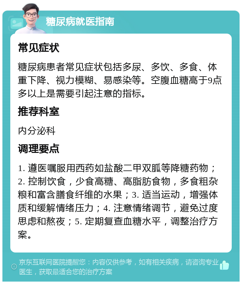 糖尿病就医指南 常见症状 糖尿病患者常见症状包括多尿、多饮、多食、体重下降、视力模糊、易感染等。空腹血糖高于9点多以上是需要引起注意的指标。 推荐科室 内分泌科 调理要点 1. 遵医嘱服用西药如盐酸二甲双胍等降糖药物；2. 控制饮食，少食高糖、高脂肪食物，多食粗杂粮和富含膳食纤维的水果；3. 适当运动，增强体质和缓解情绪压力；4. 注意情绪调节，避免过度思虑和熬夜；5. 定期复查血糖水平，调整治疗方案。