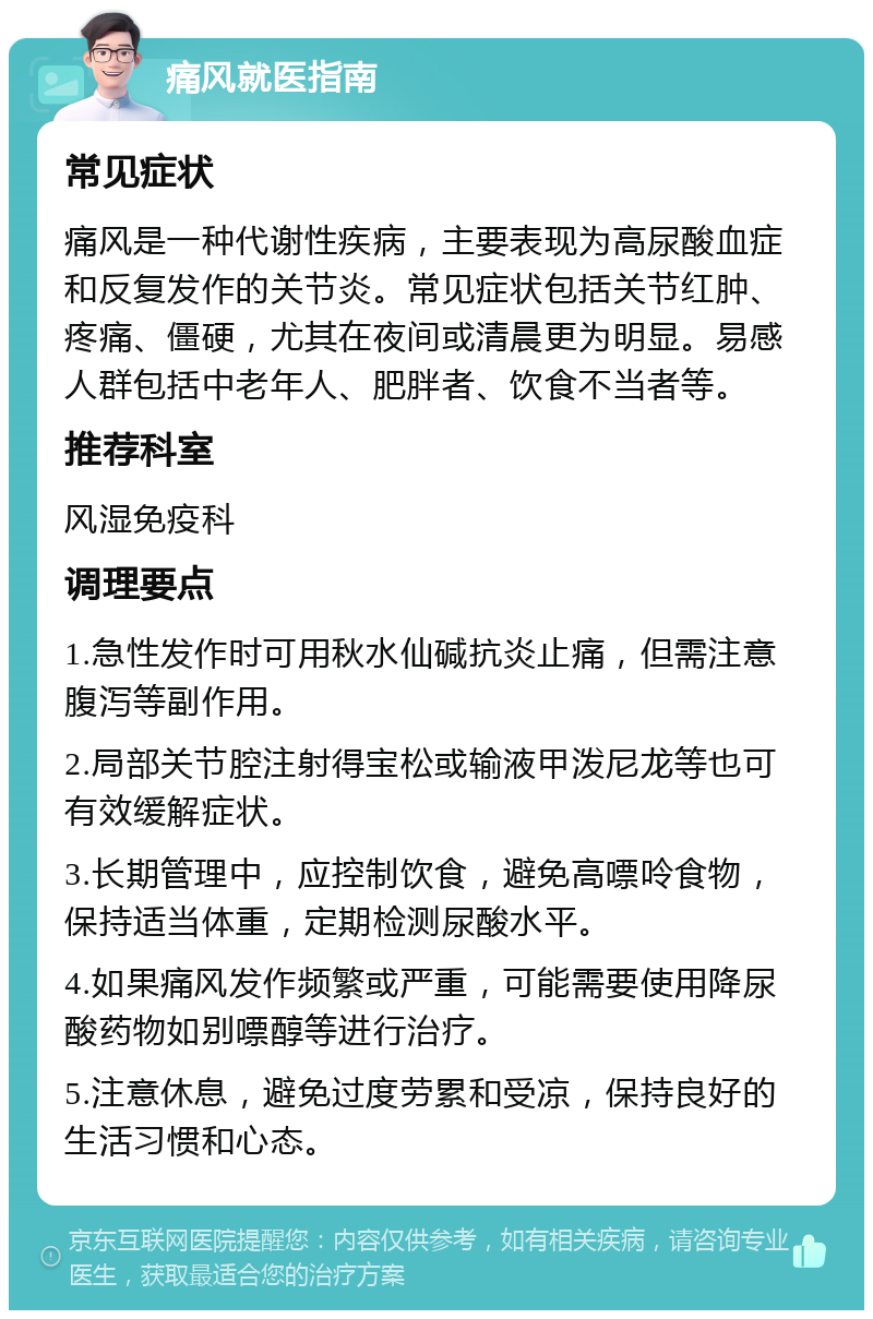 痛风就医指南 常见症状 痛风是一种代谢性疾病，主要表现为高尿酸血症和反复发作的关节炎。常见症状包括关节红肿、疼痛、僵硬，尤其在夜间或清晨更为明显。易感人群包括中老年人、肥胖者、饮食不当者等。 推荐科室 风湿免疫科 调理要点 1.急性发作时可用秋水仙碱抗炎止痛，但需注意腹泻等副作用。 2.局部关节腔注射得宝松或输液甲泼尼龙等也可有效缓解症状。 3.长期管理中，应控制饮食，避免高嘌呤食物，保持适当体重，定期检测尿酸水平。 4.如果痛风发作频繁或严重，可能需要使用降尿酸药物如别嘌醇等进行治疗。 5.注意休息，避免过度劳累和受凉，保持良好的生活习惯和心态。