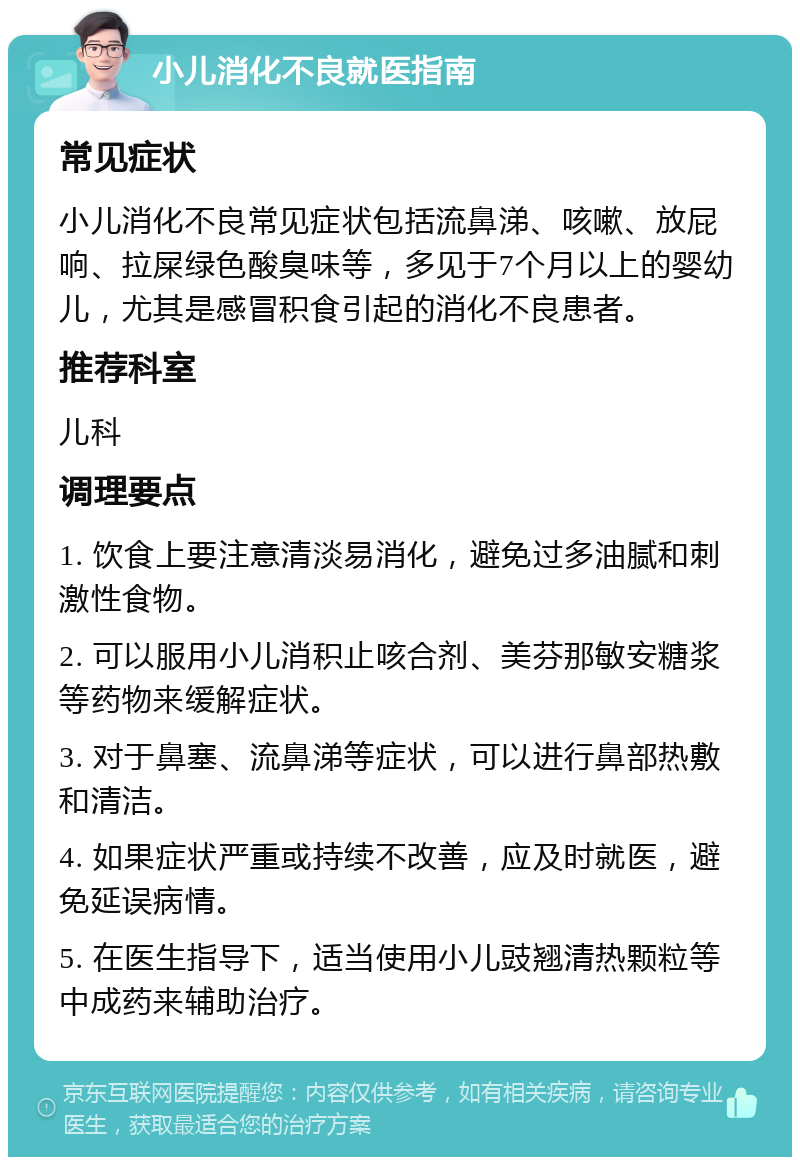 小儿消化不良就医指南 常见症状 小儿消化不良常见症状包括流鼻涕、咳嗽、放屁响、拉屎绿色酸臭味等，多见于7个月以上的婴幼儿，尤其是感冒积食引起的消化不良患者。 推荐科室 儿科 调理要点 1. 饮食上要注意清淡易消化，避免过多油腻和刺激性食物。 2. 可以服用小儿消积止咳合剂、美芬那敏安糖浆等药物来缓解症状。 3. 对于鼻塞、流鼻涕等症状，可以进行鼻部热敷和清洁。 4. 如果症状严重或持续不改善，应及时就医，避免延误病情。 5. 在医生指导下，适当使用小儿豉翘清热颗粒等中成药来辅助治疗。