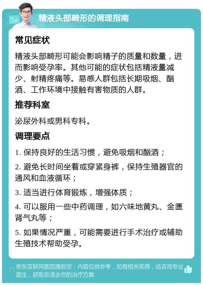 精液头部畸形的调理指南 常见症状 精液头部畸形可能会影响精子的质量和数量，进而影响受孕率。其他可能的症状包括精液量减少、射精疼痛等。易感人群包括长期吸烟、酗酒、工作环境中接触有害物质的人群。 推荐科室 泌尿外科或男科专科。 调理要点 1. 保持良好的生活习惯，避免吸烟和酗酒； 2. 避免长时间坐着或穿紧身裤，保持生殖器官的通风和血液循环； 3. 适当进行体育锻炼，增强体质； 4. 可以服用一些中药调理，如六味地黄丸、金匮肾气丸等； 5. 如果情况严重，可能需要进行手术治疗或辅助生殖技术帮助受孕。