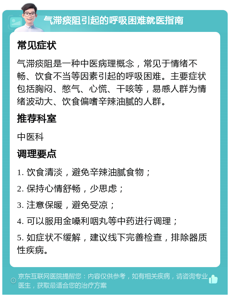 气滞痰阻引起的呼吸困难就医指南 常见症状 气滞痰阻是一种中医病理概念，常见于情绪不畅、饮食不当等因素引起的呼吸困难。主要症状包括胸闷、憋气、心慌、干咳等，易感人群为情绪波动大、饮食偏嗜辛辣油腻的人群。 推荐科室 中医科 调理要点 1. 饮食清淡，避免辛辣油腻食物； 2. 保持心情舒畅，少思虑； 3. 注意保暖，避免受凉； 4. 可以服用金嗓利咽丸等中药进行调理； 5. 如症状不缓解，建议线下完善检查，排除器质性疾病。