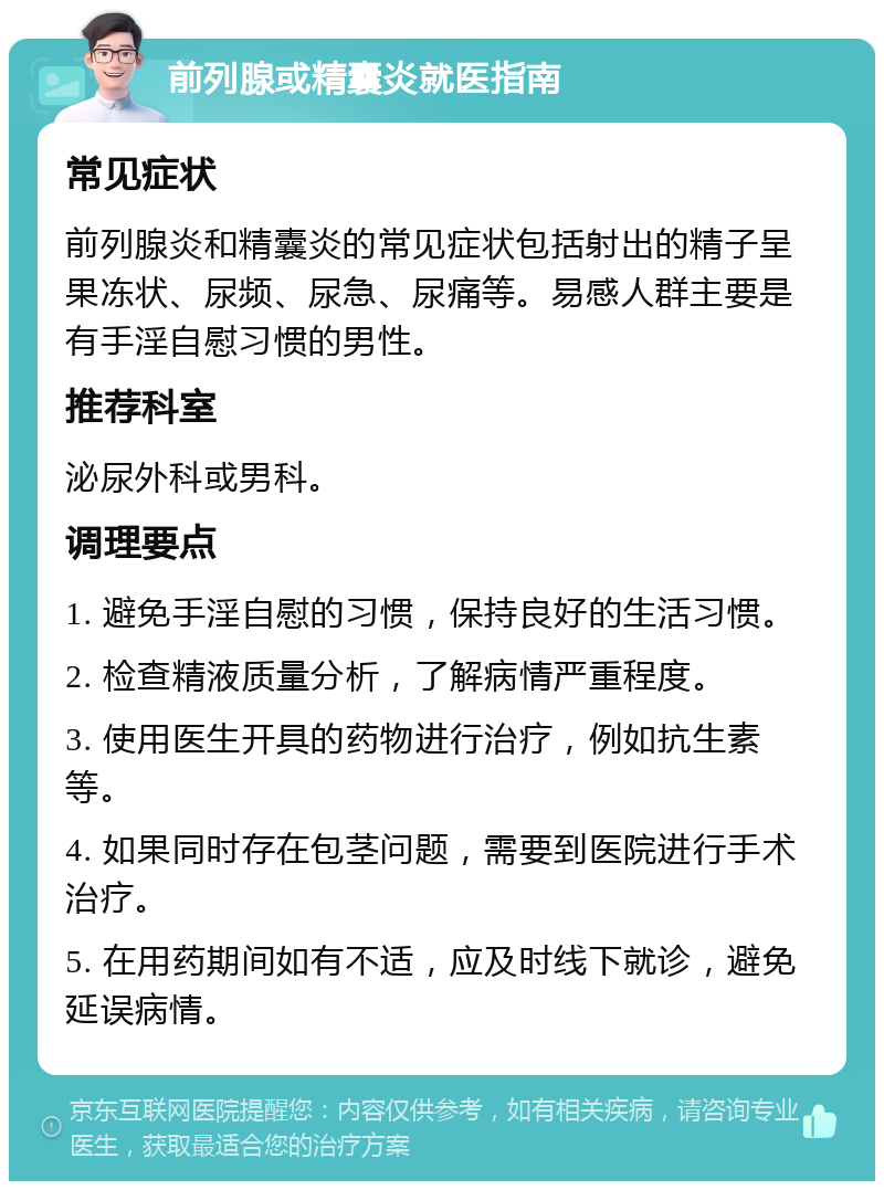 前列腺或精囊炎就医指南 常见症状 前列腺炎和精囊炎的常见症状包括射出的精子呈果冻状、尿频、尿急、尿痛等。易感人群主要是有手淫自慰习惯的男性。 推荐科室 泌尿外科或男科。 调理要点 1. 避免手淫自慰的习惯，保持良好的生活习惯。 2. 检查精液质量分析，了解病情严重程度。 3. 使用医生开具的药物进行治疗，例如抗生素等。 4. 如果同时存在包茎问题，需要到医院进行手术治疗。 5. 在用药期间如有不适，应及时线下就诊，避免延误病情。