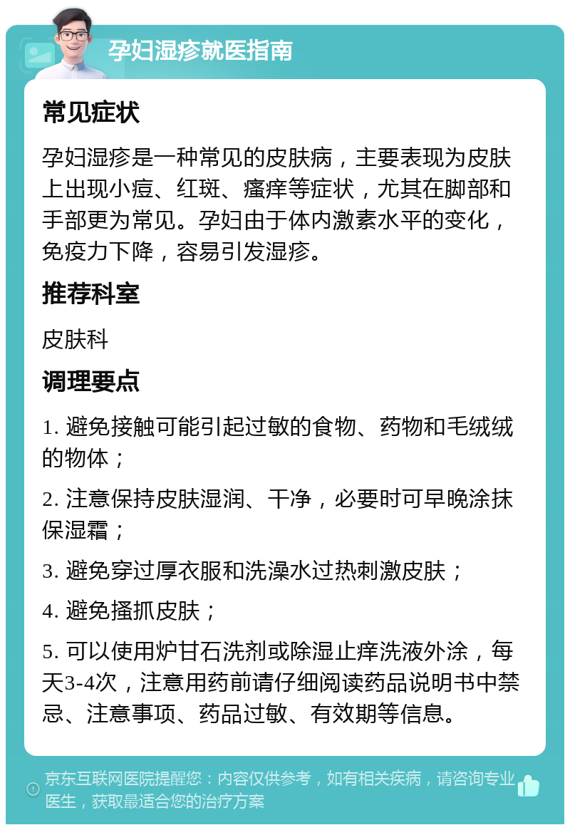 孕妇湿疹就医指南 常见症状 孕妇湿疹是一种常见的皮肤病，主要表现为皮肤上出现小痘、红斑、瘙痒等症状，尤其在脚部和手部更为常见。孕妇由于体内激素水平的变化，免疫力下降，容易引发湿疹。 推荐科室 皮肤科 调理要点 1. 避免接触可能引起过敏的食物、药物和毛绒绒的物体； 2. 注意保持皮肤湿润、干净，必要时可早晚涂抹保湿霜； 3. 避免穿过厚衣服和洗澡水过热刺激皮肤； 4. 避免搔抓皮肤； 5. 可以使用炉甘石洗剂或除湿止痒洗液外涂，每天3-4次，注意用药前请仔细阅读药品说明书中禁忌、注意事项、药品过敏、有效期等信息。