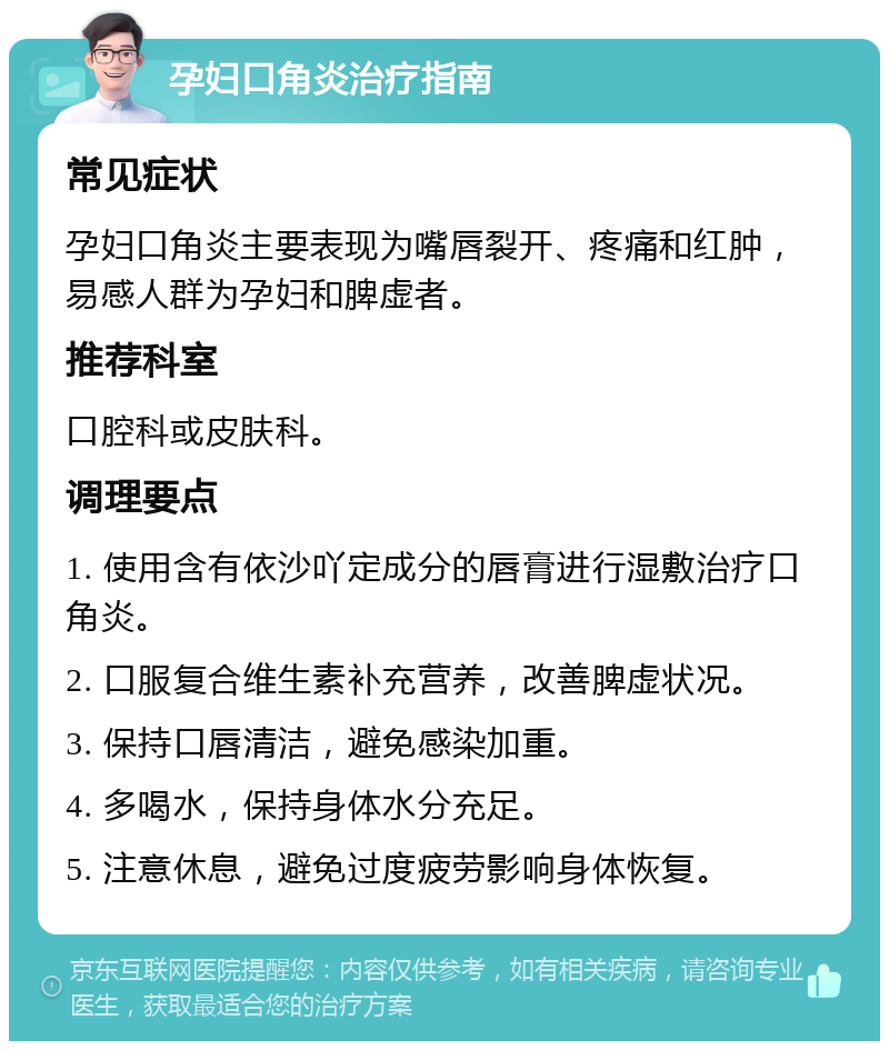 孕妇口角炎治疗指南 常见症状 孕妇口角炎主要表现为嘴唇裂开、疼痛和红肿，易感人群为孕妇和脾虚者。 推荐科室 口腔科或皮肤科。 调理要点 1. 使用含有依沙吖定成分的唇膏进行湿敷治疗口角炎。 2. 口服复合维生素补充营养，改善脾虚状况。 3. 保持口唇清洁，避免感染加重。 4. 多喝水，保持身体水分充足。 5. 注意休息，避免过度疲劳影响身体恢复。