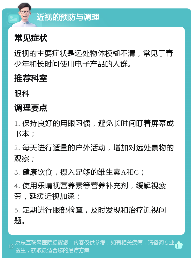 近视的预防与调理 常见症状 近视的主要症状是远处物体模糊不清，常见于青少年和长时间使用电子产品的人群。 推荐科室 眼科 调理要点 1. 保持良好的用眼习惯，避免长时间盯着屏幕或书本； 2. 每天进行适量的户外活动，增加对远处景物的观察； 3. 健康饮食，摄入足够的维生素A和C； 4. 使用乐晴视营养素等营养补充剂，缓解视疲劳，延缓近视加深； 5. 定期进行眼部检查，及时发现和治疗近视问题。