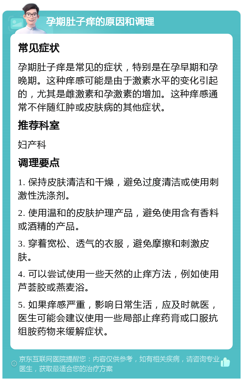 孕期肚子痒的原因和调理 常见症状 孕期肚子痒是常见的症状，特别是在孕早期和孕晚期。这种痒感可能是由于激素水平的变化引起的，尤其是雌激素和孕激素的增加。这种痒感通常不伴随红肿或皮肤病的其他症状。 推荐科室 妇产科 调理要点 1. 保持皮肤清洁和干燥，避免过度清洁或使用刺激性洗涤剂。 2. 使用温和的皮肤护理产品，避免使用含有香料或酒精的产品。 3. 穿着宽松、透气的衣服，避免摩擦和刺激皮肤。 4. 可以尝试使用一些天然的止痒方法，例如使用芦荟胶或燕麦浴。 5. 如果痒感严重，影响日常生活，应及时就医，医生可能会建议使用一些局部止痒药膏或口服抗组胺药物来缓解症状。