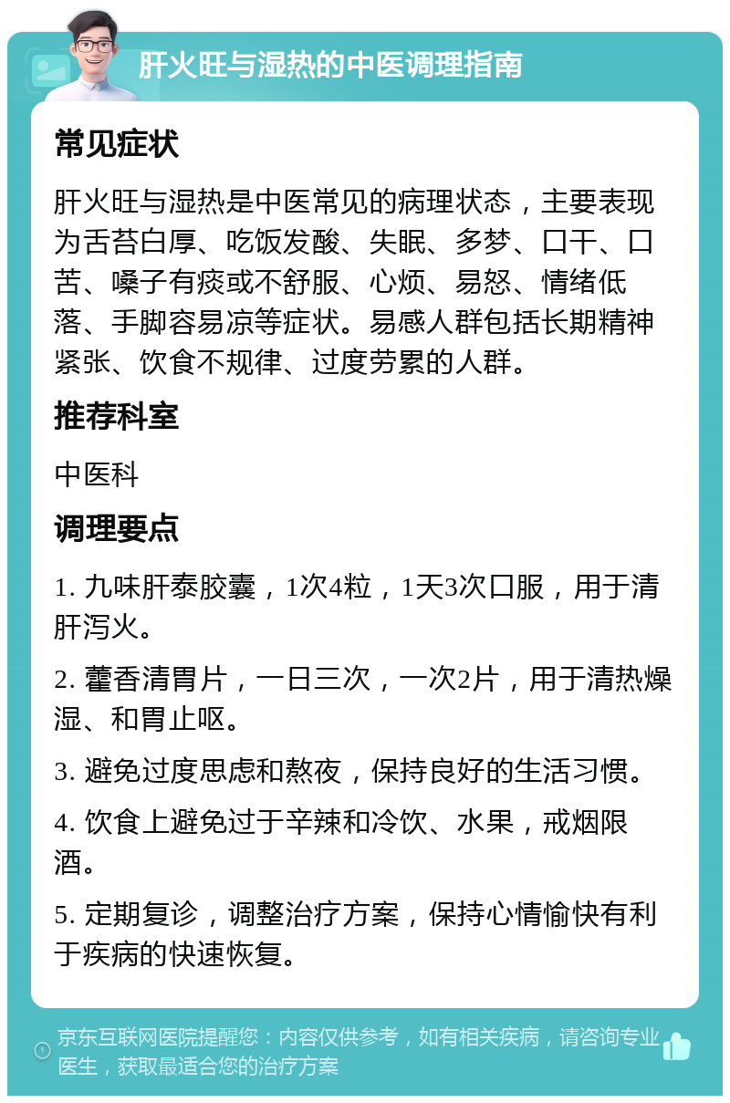 肝火旺与湿热的中医调理指南 常见症状 肝火旺与湿热是中医常见的病理状态，主要表现为舌苔白厚、吃饭发酸、失眠、多梦、口干、口苦、嗓子有痰或不舒服、心烦、易怒、情绪低落、手脚容易凉等症状。易感人群包括长期精神紧张、饮食不规律、过度劳累的人群。 推荐科室 中医科 调理要点 1. 九味肝泰胶囊，1次4粒，1天3次口服，用于清肝泻火。 2. 藿香清胃片，一日三次，一次2片，用于清热燥湿、和胃止呕。 3. 避免过度思虑和熬夜，保持良好的生活习惯。 4. 饮食上避免过于辛辣和冷饮、水果，戒烟限酒。 5. 定期复诊，调整治疗方案，保持心情愉快有利于疾病的快速恢复。