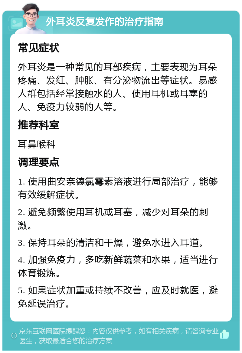 外耳炎反复发作的治疗指南 常见症状 外耳炎是一种常见的耳部疾病，主要表现为耳朵疼痛、发红、肿胀、有分泌物流出等症状。易感人群包括经常接触水的人、使用耳机或耳塞的人、免疫力较弱的人等。 推荐科室 耳鼻喉科 调理要点 1. 使用曲安奈德氯霉素溶液进行局部治疗，能够有效缓解症状。 2. 避免频繁使用耳机或耳塞，减少对耳朵的刺激。 3. 保持耳朵的清洁和干燥，避免水进入耳道。 4. 加强免疫力，多吃新鲜蔬菜和水果，适当进行体育锻炼。 5. 如果症状加重或持续不改善，应及时就医，避免延误治疗。