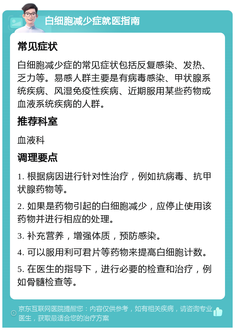 白细胞减少症就医指南 常见症状 白细胞减少症的常见症状包括反复感染、发热、乏力等。易感人群主要是有病毒感染、甲状腺系统疾病、风湿免疫性疾病、近期服用某些药物或血液系统疾病的人群。 推荐科室 血液科 调理要点 1. 根据病因进行针对性治疗，例如抗病毒、抗甲状腺药物等。 2. 如果是药物引起的白细胞减少，应停止使用该药物并进行相应的处理。 3. 补充营养，增强体质，预防感染。 4. 可以服用利可君片等药物来提高白细胞计数。 5. 在医生的指导下，进行必要的检查和治疗，例如骨髓检查等。