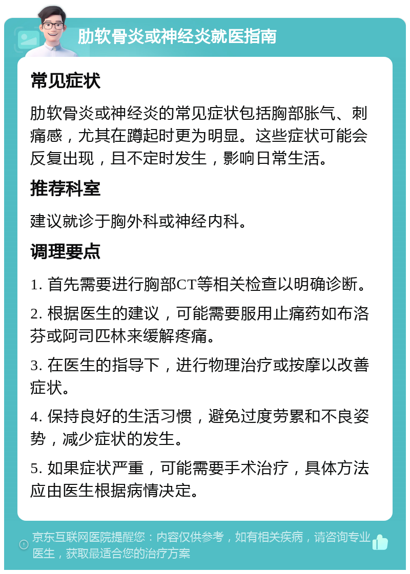 肋软骨炎或神经炎就医指南 常见症状 肋软骨炎或神经炎的常见症状包括胸部胀气、刺痛感，尤其在蹲起时更为明显。这些症状可能会反复出现，且不定时发生，影响日常生活。 推荐科室 建议就诊于胸外科或神经内科。 调理要点 1. 首先需要进行胸部CT等相关检查以明确诊断。 2. 根据医生的建议，可能需要服用止痛药如布洛芬或阿司匹林来缓解疼痛。 3. 在医生的指导下，进行物理治疗或按摩以改善症状。 4. 保持良好的生活习惯，避免过度劳累和不良姿势，减少症状的发生。 5. 如果症状严重，可能需要手术治疗，具体方法应由医生根据病情决定。