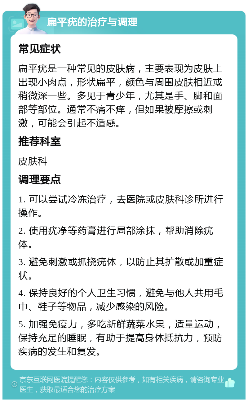 扁平疣的治疗与调理 常见症状 扁平疣是一种常见的皮肤病，主要表现为皮肤上出现小肉点，形状扁平，颜色与周围皮肤相近或稍微深一些。多见于青少年，尤其是手、脚和面部等部位。通常不痛不痒，但如果被摩擦或刺激，可能会引起不适感。 推荐科室 皮肤科 调理要点 1. 可以尝试冷冻治疗，去医院或皮肤科诊所进行操作。 2. 使用疣净等药膏进行局部涂抹，帮助消除疣体。 3. 避免刺激或抓挠疣体，以防止其扩散或加重症状。 4. 保持良好的个人卫生习惯，避免与他人共用毛巾、鞋子等物品，减少感染的风险。 5. 加强免疫力，多吃新鲜蔬菜水果，适量运动，保持充足的睡眠，有助于提高身体抵抗力，预防疾病的发生和复发。