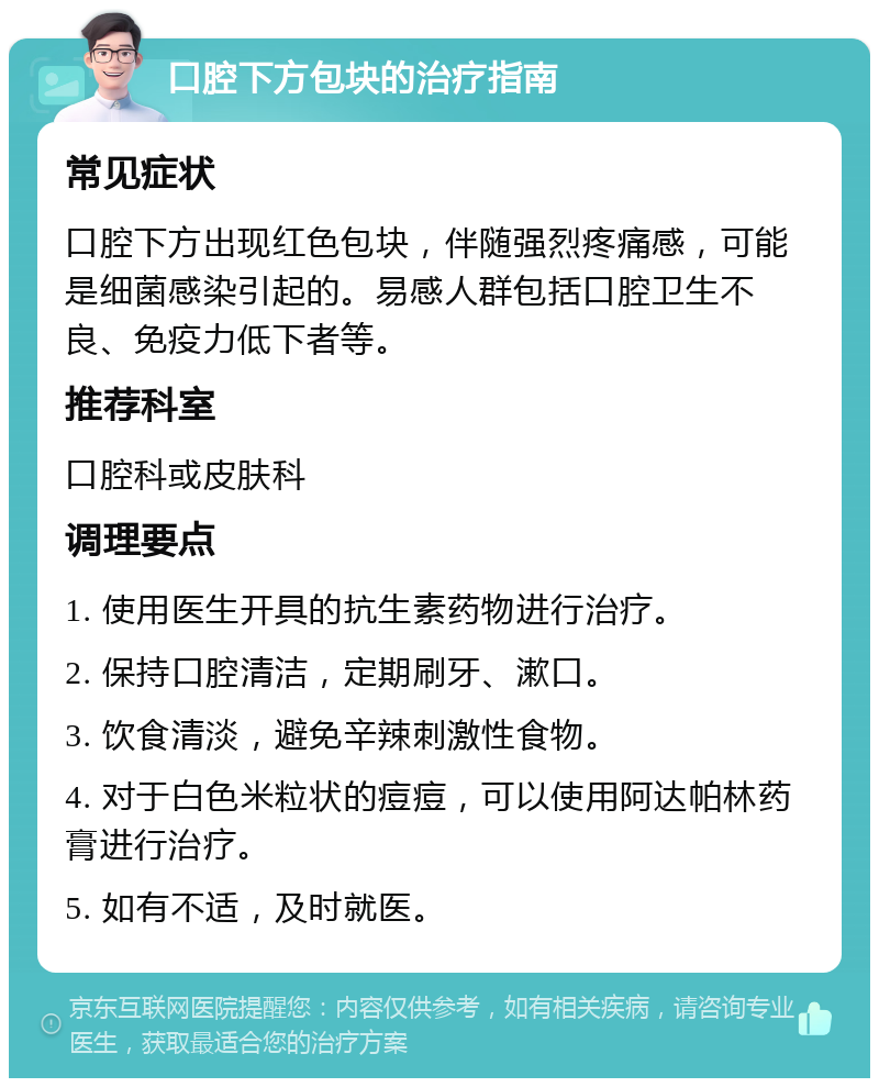 口腔下方包块的治疗指南 常见症状 口腔下方出现红色包块，伴随强烈疼痛感，可能是细菌感染引起的。易感人群包括口腔卫生不良、免疫力低下者等。 推荐科室 口腔科或皮肤科 调理要点 1. 使用医生开具的抗生素药物进行治疗。 2. 保持口腔清洁，定期刷牙、漱口。 3. 饮食清淡，避免辛辣刺激性食物。 4. 对于白色米粒状的痘痘，可以使用阿达帕林药膏进行治疗。 5. 如有不适，及时就医。