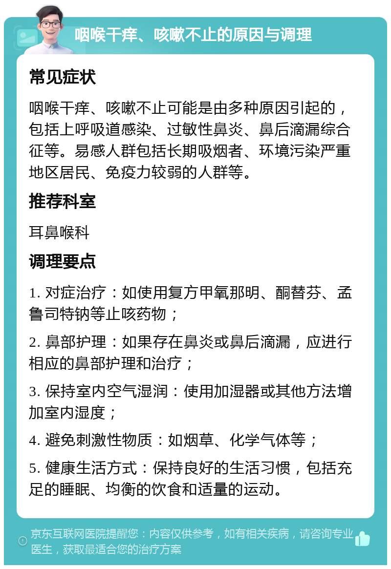 咽喉干痒、咳嗽不止的原因与调理 常见症状 咽喉干痒、咳嗽不止可能是由多种原因引起的，包括上呼吸道感染、过敏性鼻炎、鼻后滴漏综合征等。易感人群包括长期吸烟者、环境污染严重地区居民、免疫力较弱的人群等。 推荐科室 耳鼻喉科 调理要点 1. 对症治疗：如使用复方甲氧那明、酮替芬、孟鲁司特钠等止咳药物； 2. 鼻部护理：如果存在鼻炎或鼻后滴漏，应进行相应的鼻部护理和治疗； 3. 保持室内空气湿润：使用加湿器或其他方法增加室内湿度； 4. 避免刺激性物质：如烟草、化学气体等； 5. 健康生活方式：保持良好的生活习惯，包括充足的睡眠、均衡的饮食和适量的运动。